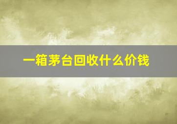 一箱茅台回收什么价钱