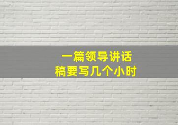 一篇领导讲话稿要写几个小时