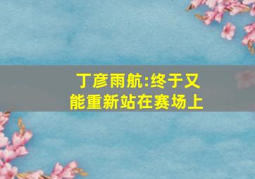 丁彦雨航:终于又能重新站在赛场上