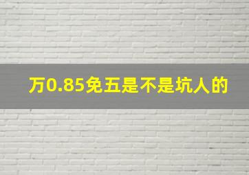 万0.85免五是不是坑人的