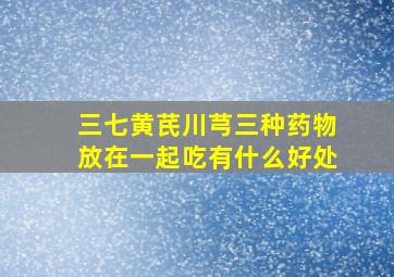 三七黄芪川芎三种药物放在一起吃有什么好处