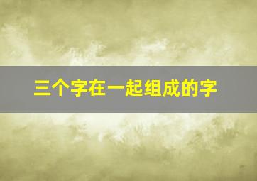 三个字在一起组成的字