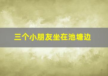 三个小朋友坐在池塘边