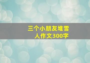 三个小朋友堆雪人作文300字