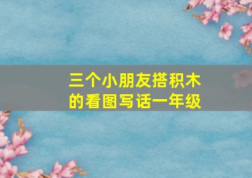 三个小朋友搭积木的看图写话一年级