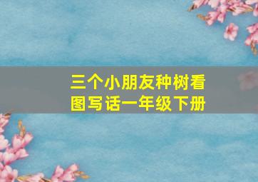 三个小朋友种树看图写话一年级下册