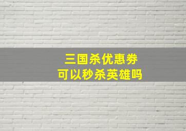 三国杀优惠劵可以秒杀英雄吗