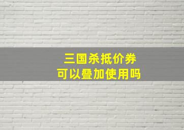 三国杀抵价券可以叠加使用吗