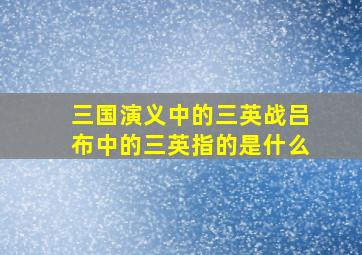 三国演义中的三英战吕布中的三英指的是什么