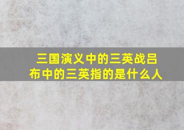 三国演义中的三英战吕布中的三英指的是什么人