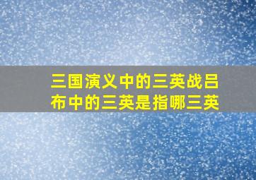 三国演义中的三英战吕布中的三英是指哪三英