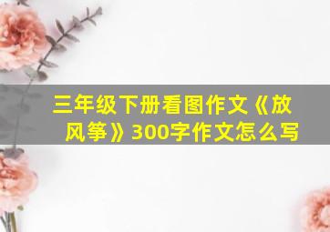 三年级下册看图作文《放风筝》300字作文怎么写