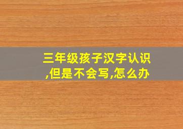 三年级孩子汉字认识,但是不会写,怎么办