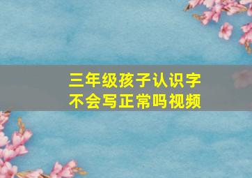 三年级孩子认识字不会写正常吗视频