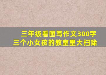 三年级看图写作文300字三个小女孩的教室里大扫除