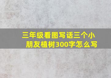 三年级看图写话三个小朋友植树300字怎么写