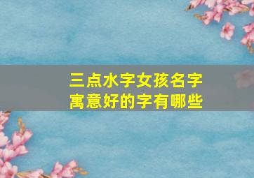 三点水字女孩名字寓意好的字有哪些