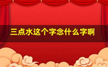 三点水这个字念什么字啊