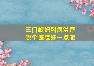 三门峡妇科病治疗哪个医院好一点呢