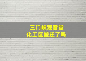 三门峡观音堂化工区搬迁了吗