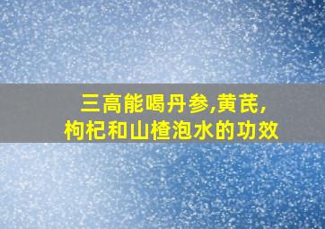 三高能喝丹参,黄芪,枸杞和山楂泡水的功效