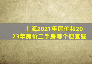 上海2021年房价和2023年房价二手房哪个便宜些