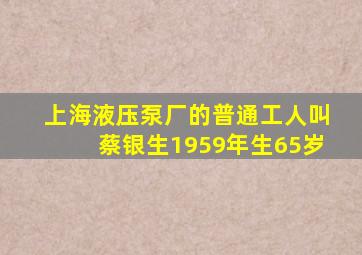 上海液压泵厂的普通工人叫蔡银生1959年生65岁