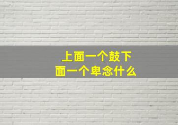 上面一个鼓下面一个卑念什么