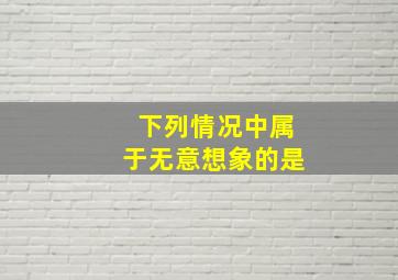 下列情况中属于无意想象的是