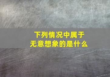 下列情况中属于无意想象的是什么