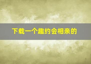 下载一个趣约会相亲的