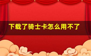 下载了骑士卡怎么用不了