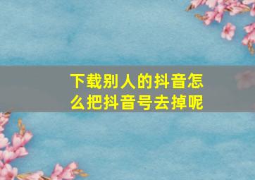 下载别人的抖音怎么把抖音号去掉呢