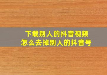 下载别人的抖音视频怎么去掉别人的抖音号