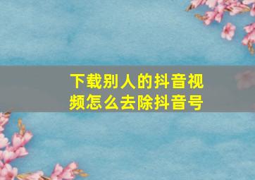 下载别人的抖音视频怎么去除抖音号