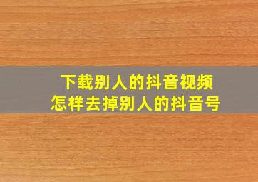 下载别人的抖音视频怎样去掉别人的抖音号