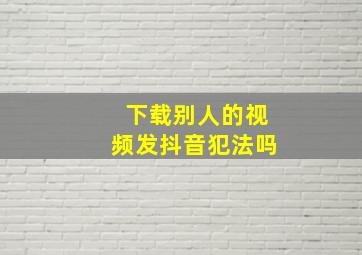 下载别人的视频发抖音犯法吗