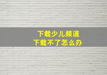 下载少儿频道下载不了怎么办