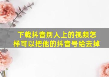 下载抖音别人上的视频怎样可以把他的抖音号给去掉