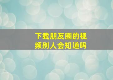 下载朋友圈的视频别人会知道吗