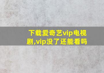 下载爱奇艺vip电视剧,vip没了还能看吗