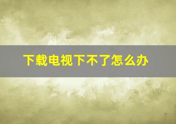 下载电视下不了怎么办