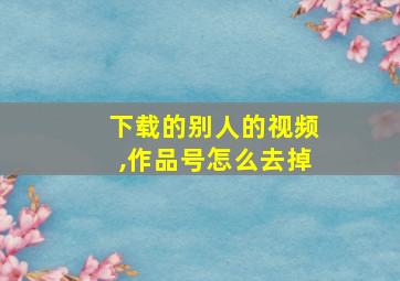 下载的别人的视频,作品号怎么去掉