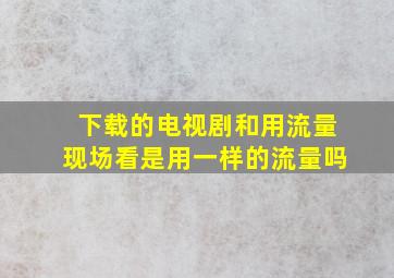 下载的电视剧和用流量现场看是用一样的流量吗