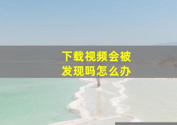 下载视频会被发现吗怎么办