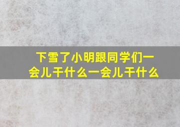 下雪了小明跟同学们一会儿干什么一会儿干什么