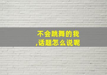 不会跳舞的我,话题怎么说呢