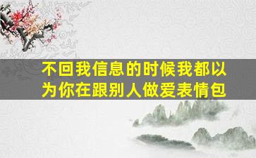 不回我信息的时候我都以为你在跟别人做爱表情包