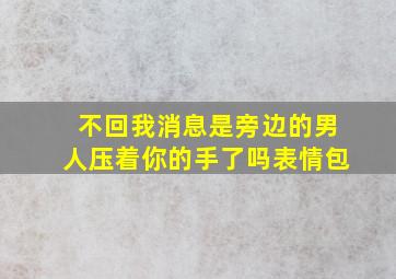 不回我消息是旁边的男人压着你的手了吗表情包