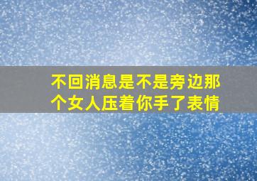 不回消息是不是旁边那个女人压着你手了表情